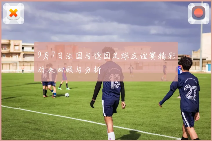9月7日法国与德国足球友谊赛精彩对决回顾与分析
