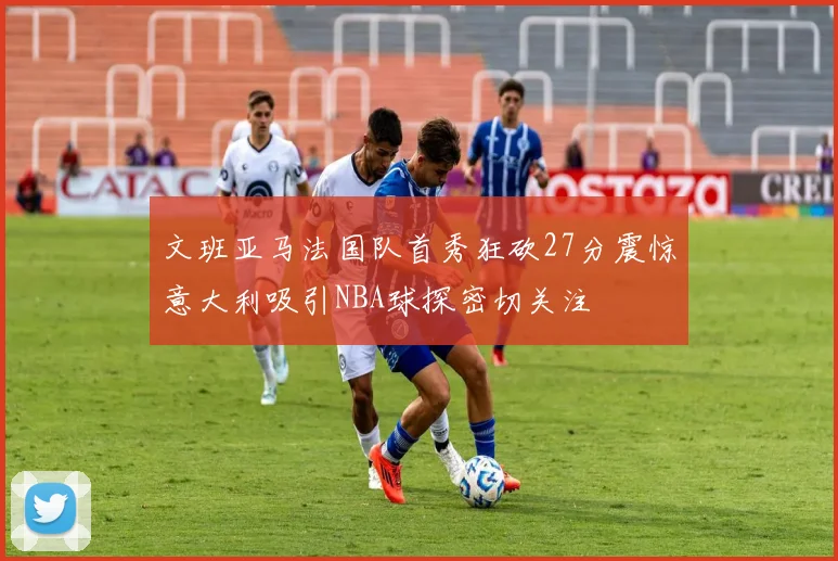 文班亚马法国队首秀狂砍27分震惊意大利吸引NBA球探密切关注