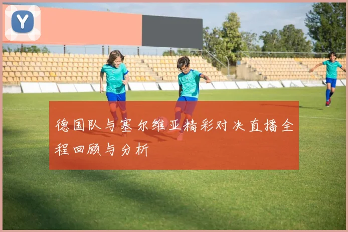 德国队与塞尔维亚精彩对决直播全程回顾与分析