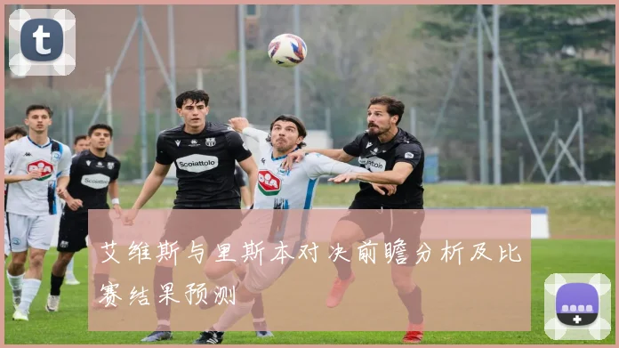 艾维斯与里斯本对决前瞻分析及比赛结果预测