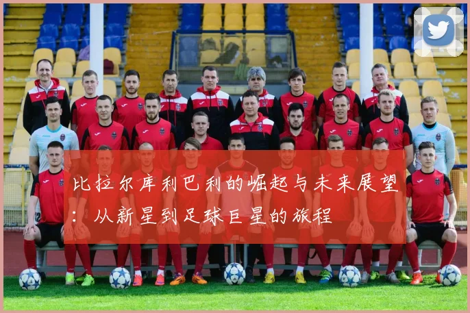 比拉尔库利巴利的崛起与未来展望：从新星到足球巨星的旅程