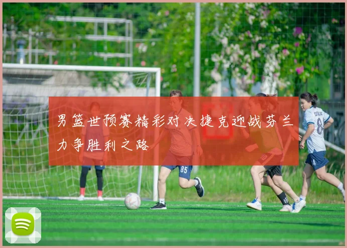 男篮世预赛精彩对决捷克迎战芬兰力争胜利之路