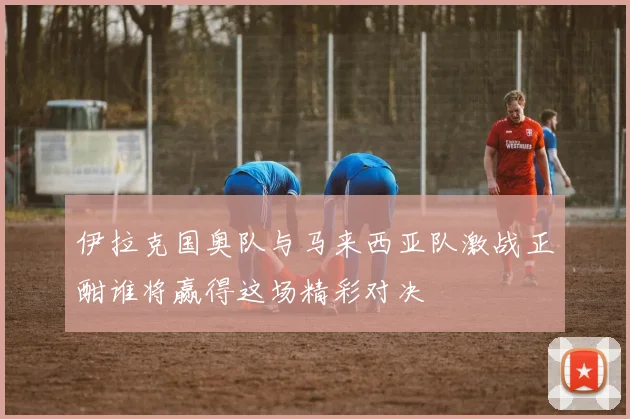 伊拉克国奥队与马来西亚队激战正酣谁将赢得这场精彩对决