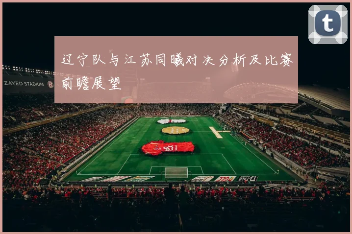 辽宁队与江苏同曦对决分析及比赛前瞻展望