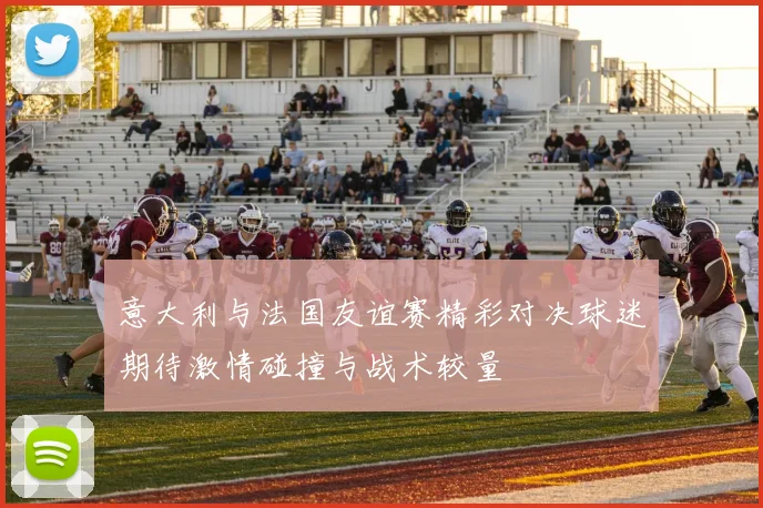 意大利与法国友谊赛精彩对决球迷期待激情碰撞与战术较量