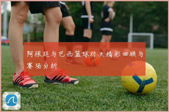 阿根廷与巴西篮球对决精彩回顾与赛场分析