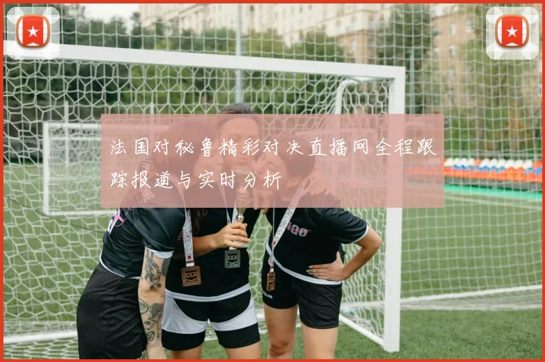 法国对秘鲁精彩对决直播网全程跟踪报道与实时分析