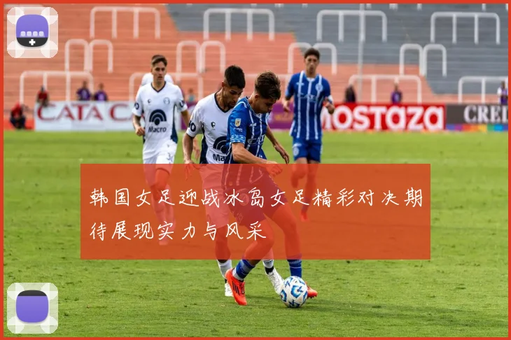 韩国女足迎战冰岛女足精彩对决期待展现实力与风采