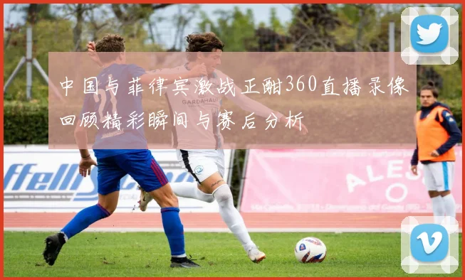 中国与菲律宾激战正酣360直播录像回顾精彩瞬间与赛后分析
