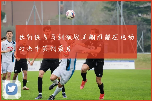 独行侠与马刺激战正酣谁能在这场对决中笑到最后