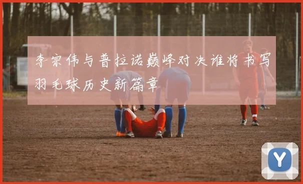 李宗伟与普拉诺巅峰对决谁将书写羽毛球历史新篇章