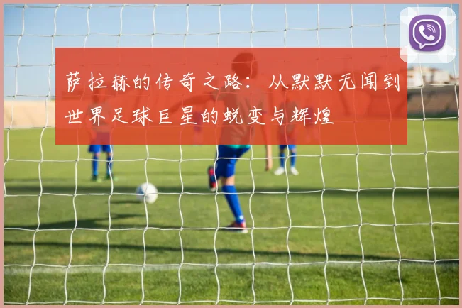 萨拉赫的传奇之路：从默默无闻到世界足球巨星的蜕变与辉煌