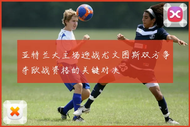 亚特兰大主场迎战尤文图斯双方争夺欧战资格的关键对决