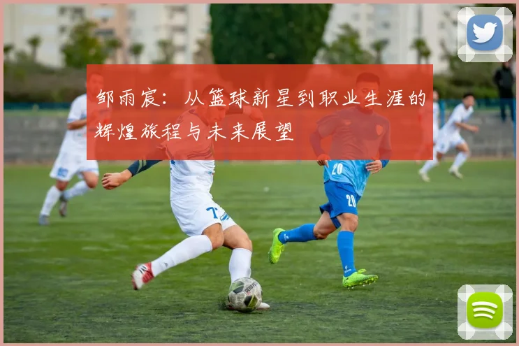 邹雨宸：从篮球新星到职业生涯的辉煌旅程与未来展望