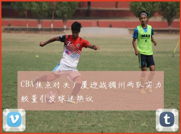 CBA焦点对决广厦迎战稠州两队实力较量引发球迷热议