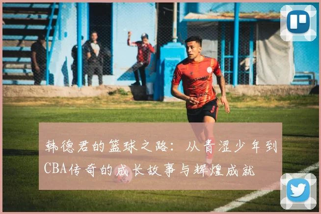 韩德君的篮球之路：从青涩少年到CBA传奇的成长故事与辉煌成就