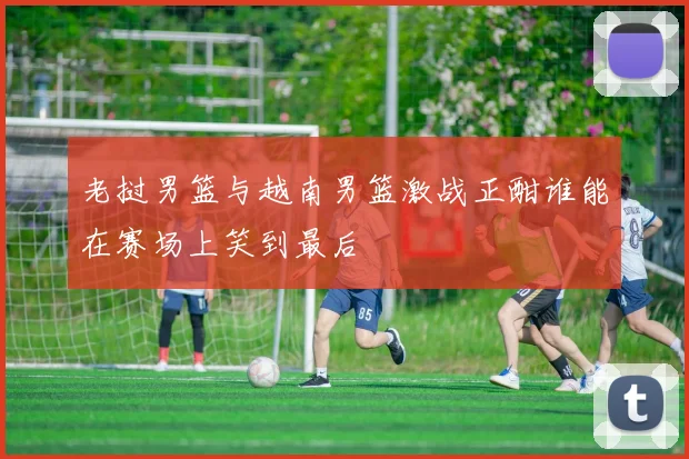 老挝男篮与越南男篮激战正酣谁能在赛场上笑到最后