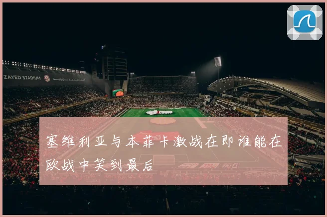 塞维利亚与本菲卡激战在即谁能在欧战中笑到最后