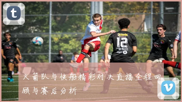 火箭队与快船精彩对决直播全程回顾与赛后分析