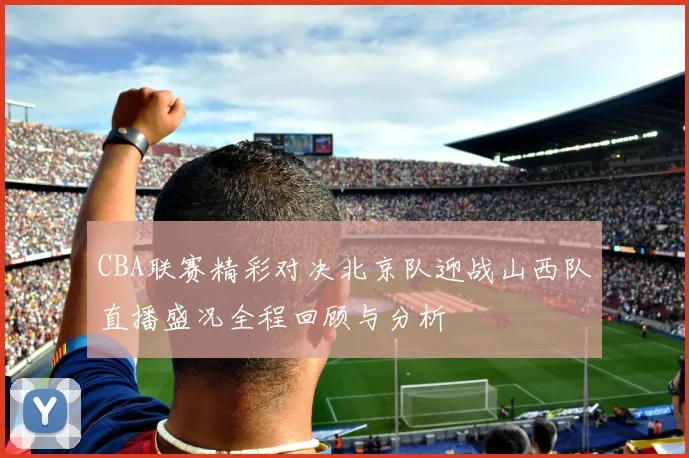 CBA联赛精彩对决北京队迎战山西队直播盛况全程回顾与分析