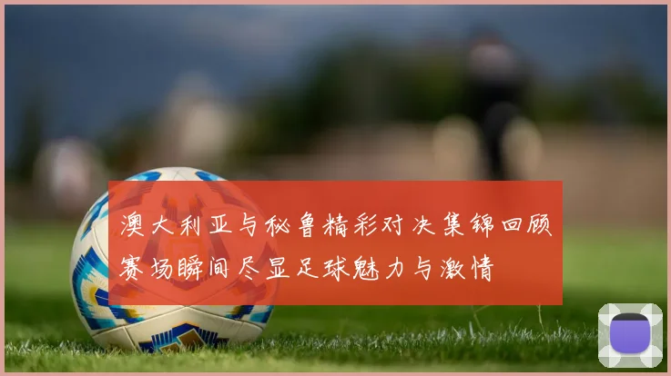 澳大利亚与秘鲁精彩对决集锦回顾赛场瞬间尽显足球魅力与激情